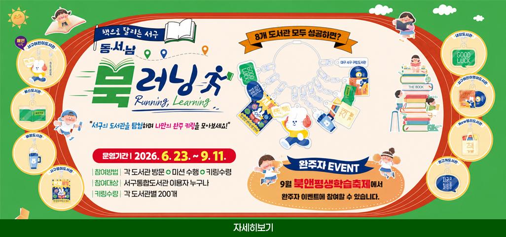 책으로 달리는 서구 동.서.남 북 러닝 Running, Learning 서구의 도서관을 탐험하며 나만의 완주 키링을 모아보세요! 운영기간 : 2026. 6. 23. ~ 9. 11. 참여방법 : 각 도서관 방문 → 미션 수행 → 키링수령 참여대상 : 서구통합도서관 이용자 누구나 키링수량 : 각 도서관별 200개 8개 도서관 모두 성공하면? 완주자 EVENT 9월 북앤평생학습축제에서 완주자 이벤트에 참여할 수 있습니다. 메인 키링 : 서구어린이도서관 비산도서관, 비원도서관, 서구영어도서관, 내당도서관, 서구얼니이영어도서관, New평리도서관, 원고개도서관 자세히보기