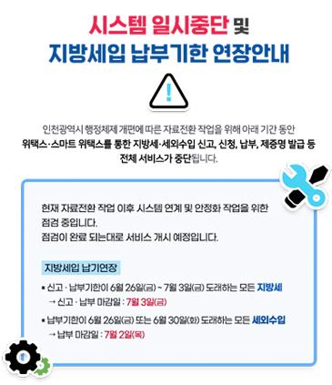 시스템 일시중단 및 지방세입 납부기한연장 안내 전남광주통합특별시 출범 및 인천광역시 행정체계 개편에 따른 자료전환작업을 위해 아래 기간동안 위택스 · 스마트위택스를 통한 지방세 · 세외수입 신고, 신청, 납부, 제증명 발급 등 전체 서비스가 중단됩니다. 서비스 중단기간 1차 :  6월 26일 (금) 18:00 ~ 6월 29일 (월) 08:00 2차 : 6월 30일(화) 18:00 ~ 7월 1일 08:00 지방세입 납기연장 신고 · 납부기한이 6월 26일(금) ~ 7월 3일(금) 도래하는 모든 지방세 → 신고 · 납부마감일 : 7월 3일(금) 납부기한이 6월 26일(금) 또는 6월 30일 (화) 도래하는 모든 세외수입 → 납부 마감일 : 7월 2일 (목)