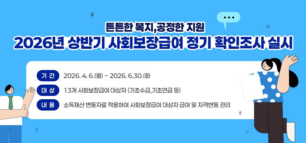 든든한 복지, 공정한 지원 2026년 상반기 사회보장급여 정기 확인조사 실시 기간 : 2026. 4. 6.(월) ~ 2026. 6.30.(화) 대상 : 13개 사회보장급여 대상자 (기초수급,기초연금 등) 내용 : 소득재산 변동자료 적용하여 사회보장급여 대상자 급여 및 자격변동 관리 