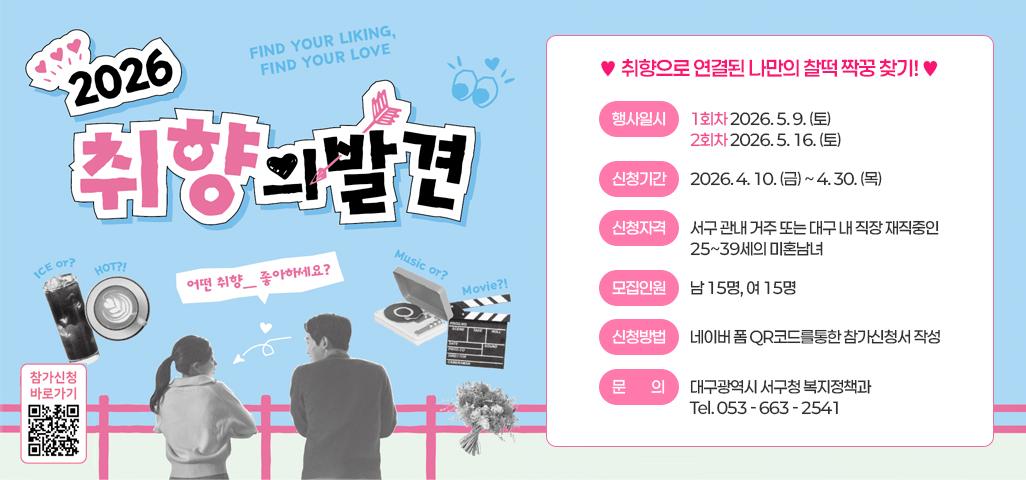 FIND YOUR LIKING, FIND YOUR LOVE 2026 취향의 발견 어떤 취향_좋아하세요? 참가신청 바로가기 QR이동  https://form.naver.com/response/ugzTPEDj2As2OVXpasJgDQ  ♥취향으로 연결된 나만의 찰떡 짝꿍 찾기!♥ 행사일시 : 1회차 2026. 5. 9.(토) / 2회차 2026. 5. 16. (토) 신청기간 : 2026. 4. 10. (금) ~ 4. 30.(목) 신청자격 : 서구 관내 거주 또는 대구 내 직장 재직중인 25~39세의 미혼남녀 모집인원 : 남 15명, 여 15명 신청방법 : 네이버 폼 QR코드를 통한 참가신청서 작성 문의 : 대구광역시 서구청 복지정책과 Tel.053 - 633 - 2541 
