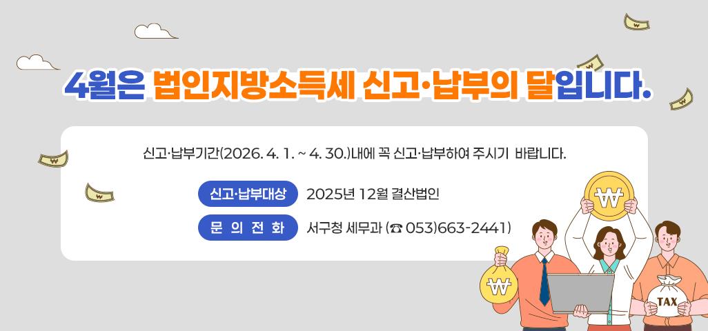 4월은 법인지방소득세 신고·납부의 달입니다.    ▸ 신고·납부기간(2026. 4. 1. ~ 4. 30.)내에 꼭 신고·납부하여 주시기  바랍니다.    ▸ 신고·납부대상 : 2025년 12월 결산법인   ▸ 문의 전화 : 서구청 세무과 (☎ 053)663-2441)