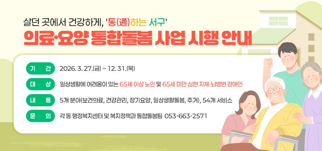 살던 곳에서 건강하게, '통(通)하는 서구'  의료·요양 통합돌봄 사업 시행 안내   기간: 2026. 3. 27.(금) ~ 12. 31.(목)  대상: 일상생활에 어려움이 있는 65세 이상 노인 및 65세 미만 심한 지체·뇌병변 장애인 내용: 5개 분야(보건의료, 건강관리, 장기요양, 일상생활돌봄, 주거), 54개 서비스 문의: 각 동 행정복지센터 및 복지정책과 통합돌봄팀  053-663-2571