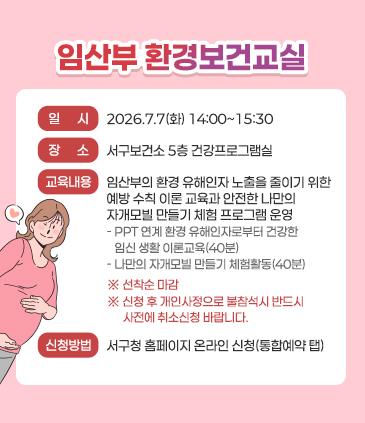 [임산부 환경보건교실] ○일         시: 2026.7.7(화) 14:00~15:30 ○ 장        소: 서구보건소 5층 건강프로그램실   ○ 교육내용: 임산부의 환경 유해인자 노출을 줄이기 위한 예방 수칙 이론 교육과 안전한 나만의 자개모빌 만들기 체험 프로그램 운영    -PPT 연계 환경 유해인자로부터 건강한 임신 생활 이론교육(40분)    -나만의 자개모빌 만들기 체험활동(40분) ※ 선착순 마감 ※ 신청 후 개인사정으로 불참석시 반드시 사전에 취소신청 바랍니다.   ○신청방법: 서구청 홈페이지 온라인 신청(통합예약 탭)