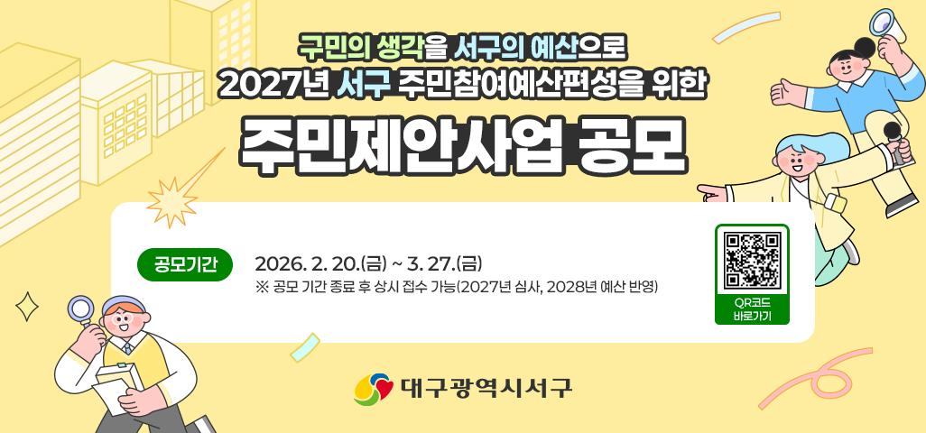 구민의 생각을 서구의 예산으로 2027년 서구 주민참여예산편성을 위한 주민제안사업 공모 공모기간 2026. 2. 20.(금) ~ 3. 27.(금) ※ 공모 기간 종료 후 상시 접수 가능(2027년 심사, 2028년 예산 반영) 대구광역시 서구