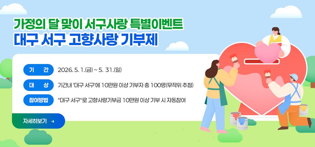 가정의 달 맞이 서구사랑 특별이벤트 - 대구 서구 고향사랑 기부제 - 기       간 :  2026. 5. 1.(금) ~ 5.  31.(일)   대       상 : 기간내 '대구 서구'에 10만원 이상 기부자 총 100명(무작위 추첨) 참여방법 : 