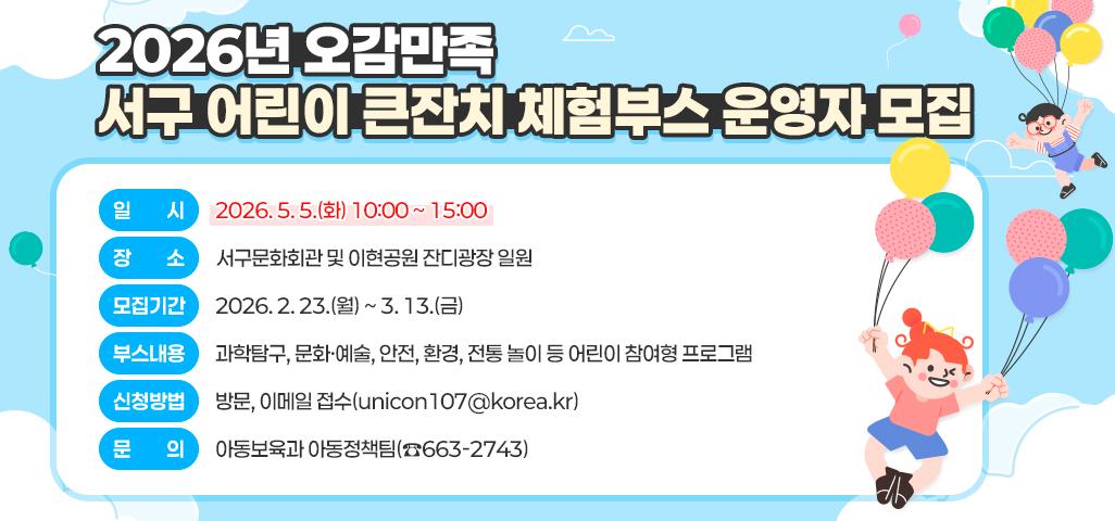 「2026 오감만족 서구 어린이 큰잔치」 체험부스 운영자 모집   - 일       시: 2026. 5. 5.(화) 10:00 ~ 15:00   - 장       소: 서구문화회관 및 이현공원 잔디광장 일원   - 모집기간: 2026. 2. 23.(월) ~ 3. 13.(금)   - 부스내용: 과학탐구, 문화·예술, 안전, 환경, 전통 놀이 등 어린이 참여형 프로그램   - 신청방법: 방문, 이메일 접수(unicon107@korea.kr)   - 문    의: 아동보육과 아동정책팀(☎663-2743)