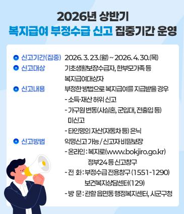 「2026년 상반기 복지급여 부정수급 신고 집중기간」 운영 신고기간(집중) : 2026. 3. 23.(월) ~ 2026. 4. 30.(목) 신고대상 : 기초생활보장수급자, 한부모가족 등 복지급여대상자 신고내용 : 부정한 방법으로 복지급여를 지급받을 경우 - 소득·재산 허위 신고 - 가구원 변동(사실혼, 군입대, 전출입 등) 미신고 - 타인명의 자산(자동차 등) 은닉 신고방법 : 익명신고 가능 / 신고자 비밀보장 - 온라인 : 복지로(www.bokjiro.go.kr), 정부24 등 신고창구 - 전  화 : 부정수급 전용창구 (1551-1290), 보건복지상담센터(129) - 방  문 : 관할 읍면동 행정복지센터, 시군구청