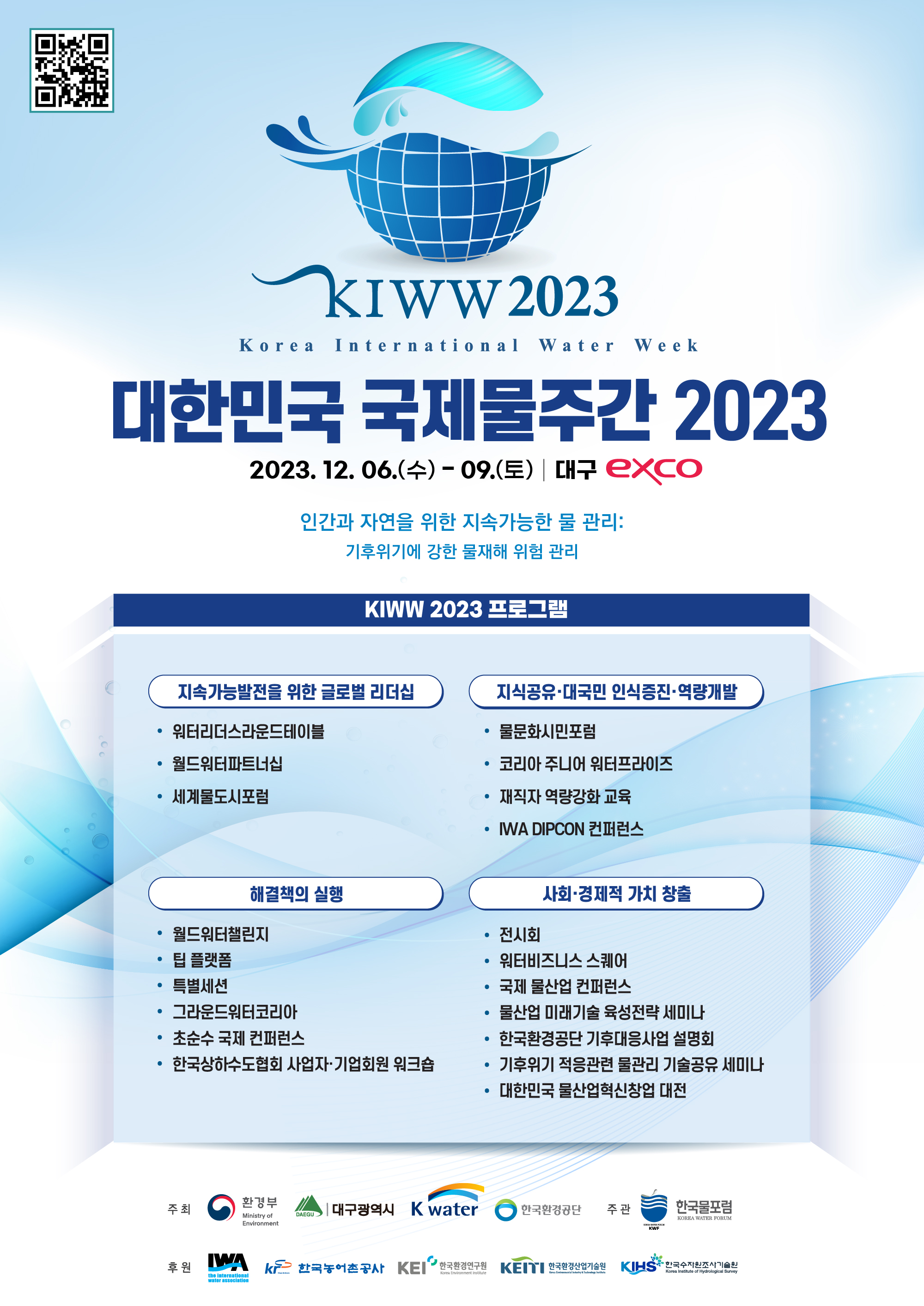QR코드 대한민국 국제물주간(KIWW)2023 https://kiww.org / KIWW2023 Korea International Water Week/ 대한민국 국제물주간 2023 / 2023.12. 06(수) - 09.(토) 대구 exco / 인간과 자연을 위한 지속간으한 물 관리 : 기후위기에 강한 물재해 위험 관리 / KIWW 2023 프로그램 / 지속간으발전을 위한 글로벌 리더십:워터리더스라운드테이블, 월드워터파트너십, 세계물도시포럼 / 지식공유·대국민 인식증진·역량개발:물문화시민포럼, 코리아 주니어 워터프라이즈, 재직자 역량강화 교육, IWA DIPCON 컨퍼런스 / 해결책의 실행:월드워터챌린지, 팁 플랫폼, 특별세션, 그라운드워터코리아, 초순수 국제 컨퍼런스, 한국상하수도협회 사업자·기업회원 워크숍 / 사회·경제적 가치 창출:전시회, 워터비즈니스 스퀘어, 국제 물산업 컨퍼런스, 물산업 미래기술 육성전략 세미나, 한국환경공단 기후대응사업 설명회, 기후위기 적응관련 물관리 기술공유 세미나, 대한민국 물산업혁신창업 대전 / 주최:환경부,대구광역시,Kwater, 한국환경공단 / 주관:한국물포럼 / 후원:IWA, 한국농어촌공사, KEI한국환경연구원, KEITI 한국환경산업기술원, KIHS 한국수자원조사기술원
